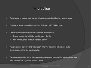 In practice

   The practice of playing halo started to break down cultural barriers among group



   Creation of a psycho-social moratorium (Erikson, 1963 Turkle, 1998)



   This facilitated the formation of sub-cultural affinity group

       Screen names started to be used in every day life

       Halo related jokes, humour, stories & banter.



   Players start to perceive and value each other for distinctive talents and skills
    demonstrated within the gaming culture



   Participants identities within this moratorium depended on creativity and inventiveness
    demonstrated through sub-cultural practice

                                 Creative Commons Attribution, Non-Commerical, Share
                                                      Alike 3.0                               20
 