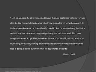“He‟s so creative, he always seems to have the new strategies before everyone

         else. Its like his suicide tactic where he threw grenades – I know he doesn‟t do

         that anymore because he doesn‟t really need to, but he was probably the first to

         do that, and the slipstream thing and probably the pistols as well. Also, one

         thing that came through Nas, he seems to attach an awful lot of importance to

         monitoring, constantly flicking backwards and forwards seeing what everyone

         else is doing. So he‟s aware of what his opponents are up to”

                                                                   Death, 2003




                                                                                            21
Creative Commons Attribution, Non-Commerical, Share Alike 3.0
 