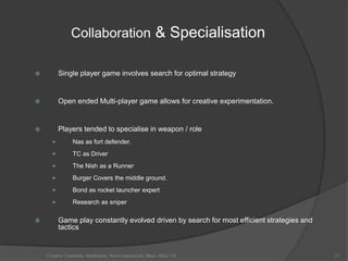 Collaboration & Specialisation

         Single player game involves search for optimal strategy


         Open ended Multi-player game allows for creative experimentation.


         Players tended to specialise in weapon / role
               Nas as fort defender.
               TC as Driver
               The Nish as a Runner
               Burger Covers the middle ground.
               Bond as rocket launcher expert
               Research as sniper

         Game play constantly evolved driven by search for most efficient strategies and
          tactics


    Creative Commons Attribution, Non-Commerical, Share Alike 3.0                           23
 