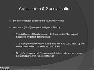 Collaboration & Specialisation


   Did different roles suit different cognitive profiles?

   Gardner‟s (1993) Multiple Intelligence Theory

     Twitch Speed of Death Match in Chill out suited Nas logical
        deductive and multi-tasking skills

     The Nish preferred collaborative game were he could team up with
        someone who had the skills he didn‟t have

     Burger‟s interpersonal / intrapersonal skills made him everyone‟s
        preferred partner in „Capture the flag‟




                                                                          24
     Creative Commons Attribution, Non-Commerical, Share Alike 3.0
 