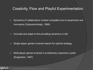 Creativity, Flow and Playful Experimentation


   Dynamics of collaborative contest compelled one to experiment and
    innovative (Csikszentmihalyi, 1996)



   Innovate and adapt to the prevailing dynamics or die!



   Single player games involved search for optimal strategy



   Multi-player games evolved in evolutionary expansive cycles
    (Engeström, 1987)



    Creative Commons Attribution, Non-Commerical, Share Alike 3.0       26
 