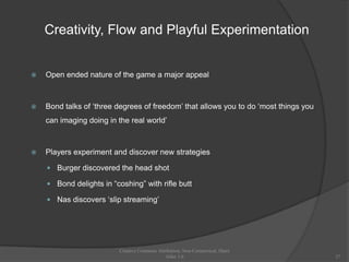 Creativity, Flow and Playful Experimentation


   Open ended nature of the game a major appeal



   Bond talks of „three degrees of freedom‟ that allows you to do „most things you
    can imaging doing in the real world‟



   Players experiment and discover new strategies

     Burger discovered the head shot

     Bond delights in “coshing” with rifle butt

     Nas discovers „slip streaming‟




                          Creative Commons Attribution, Non-Commerical, Share
                                               Alike 3.0                              27
 