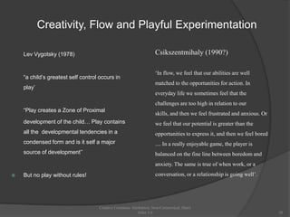 Creativity, Flow and Playful Experimentation

    Lev Vygotsky (1978)                                            Csikszentmihaly (1990?)

                                                                   ‘In flow, we feel that our abilities are well
    “a child‟s greatest self control occurs in
                                                                   matched to the opportunities for action. In
    play‟
                                                                   everyday life we sometimes feel that the
                                                                   challenges are too high in relation to our
    “Play creates a Zone of Proximal
                                                                   skills, and then we feel frustrated and anxious. Or
    development of the child… Play contains                        we feel that our potential is greater than the
    all the developmental tendencies in a                          opportunities to express it, and then we feel bored
    condensed form and is it self a major                          .... In a really enjoyable game, the player is
    source of development‟‟                                        balanced on the fine line between boredom and
                                                                   anxiety. The same is true of when work, or a
   But no play without rules!                                     conversation, or a relationship is going well’.




                                    Creative Commons Attribution, Non-Commerical, Share
                                                         Alike 3.0                                                       28
 
