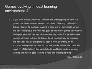 Games evolving in ideal learning
      environments?

                   „If you think about it, you see a Dawinian sort of thing going on here. If a
                    game for whatever reason, has good principles of learning built into it‟s
                    design – that is, if it facilitates learning in good ways – then it gets played
                    and can sell copies, if it is otherwise good as well. Other games can build on
                    these principles and, perhaps, do them one step better. If a game has poor
                    learning principles built into its design, then it won‟t get learned or played
                    and won‟t sell well. Its designers will seek to work elsewhere. In the
                    end, then video games represent a process, thanks to what Marx calls the
                    “creativity of Capitalism,” that leads to better and better designs for good
                    learning and indeed, good learning of hard and challenging thing‟

                                                                                     (Gee, 2003, p.6)




                                                                                                        37
Creative Commons Attribution, Non-Commerical, Share Alike 3.0
 