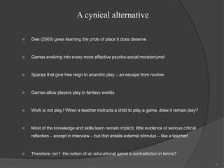 A cynical alternative

   Gee (2003) gives learning the pride of place it does deserve



   Games evolving into every more effective psycho-social moratoriums!



   Spaces that give free reign to anarchic play – an escape from routine



   Games allow players play in fantasy worlds



   Work is not play.! When a teacher instructs a child to play a game, does it remain play?



   Most of the knowledge and skills learn remain implicit, little evidence of serious critical
    reflection – except in interview – but that entails external stimulus – like a teacher!



   Therefore, isn‟t the notion of an educational game a contradiction in terms?

                                                                                                  38
 