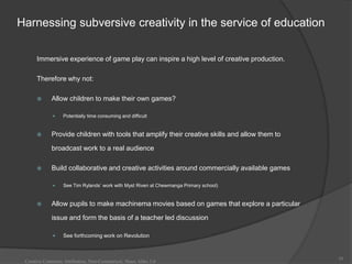 Harnessing subversive creativity in the service of education

      Immersive experience of game play can inspire a high level of creative production.

      Therefore why not:

            Allow children to make their own games?

                 Potentially time consuming and difficult


            Provide children with tools that amplify their creative skills and allow them to

             broadcast work to a real audience

            Build collaborative and creative activities around commercially available games

                 See Tim Rylands‟ work with Myst Riven at Chewmanga Primary school)


            Allow pupils to make machinema movies based on games that explore a particular

             issue and form the basis of a teacher led discussion

                 See forthcoming work on Revolution



                                                                                                39
 Creative Commons Attribution, Non-Commerical, Share Alike 3.0
 