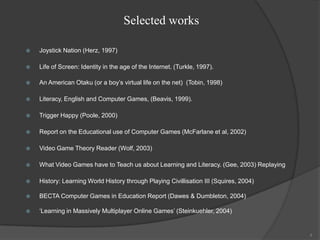 Selected works

   Joystick Nation (Herz, 1997)

   Life of Screen: Identity in the age of the Internet. (Turkle, 1997).

   An American Otaku (or a boy‟s virtual life on the net) (Tobin, 1998)

   Literacy, English and Computer Games, (Beavis, 1999).

   Trigger Happy (Poole, 2000)

   Report on the Educational use of Computer Games (McFarlane et al, 2002)

   Video Game Theory Reader (Wolf, 2003)

   What Video Games have to Teach us about Learning and Literacy. (Gee, 2003) Replaying

   History: Learning World History through Playing Civillisation III (Squires, 2004)

   BECTA Computer Games in Education Report (Dawes & Dumbleton, 2004)

   „Learning in Massively Multiplayer Online Games‟ (Steinkuehler, 2004)


                                                                                           4
 