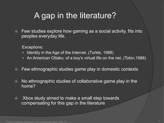 A gap in the literature?
              Few studies explore how gaming as a social activity, fits into
               peoples everyday life.

                Exceptions:
                 Identity in the Age of the Internet. (Turkle, 1988)
                 An American Ottaku: of a boy‟s virtual life on the net. (Tobin,1988)


              Few ethnographic studies game play in domestic contexts

              No ethnographic studies of collaborative game play in the
               home?

               Xbox study aimed to make a small step towards
               compensating for this gap in the literature


                                                                                         6
Creative Commons Attribution, Non-Commerical, Share Alike 3.0
 