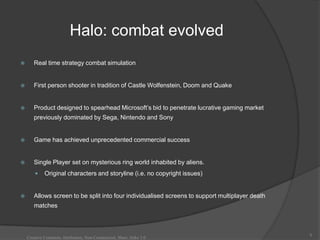Halo: combat evolved
      Real time strategy combat simulation


      First person shooter in tradition of Castle Wolfenstein, Doom and Quake


      Product designed to spearhead Microsoft‟s bid to penetrate lucrative gaming market
       previously dominated by Sega, Nintendo and Sony


      Game has achieved unprecedented commercial success


      Single Player set on mysterious ring world inhabited by aliens.
            Original characters and storyline (i.e. no copyright issues)


      Allows screen to be split into four individualised screens to support multiplayer death
       matches



                                                                                                 8
    Creative Commons Attribution, Non-Commerical, Share Alike 3.0
 