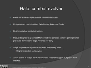 Halo: combat evolved
     Game has achieved unprecedented commercial success.


     First person shooter in tradition of Wolfenstein, Doom and Quake.


     Real time strategy combat simulation.


     Product designed to spearhead Microsoft‟s bid to penetrate lucrative gaming market
      previously dominated by Sega, Nintendo and Sony.


     Single Player set on mysterious ring world inhabited by aliens.
           Original characters and storyline.


     Allows screen to be split into 4 individualised screens to support multiplayer death
      matches.


                                                                                             9
    Creative Commons Attribution, Non-Commerical, Share Alike 3.0
 