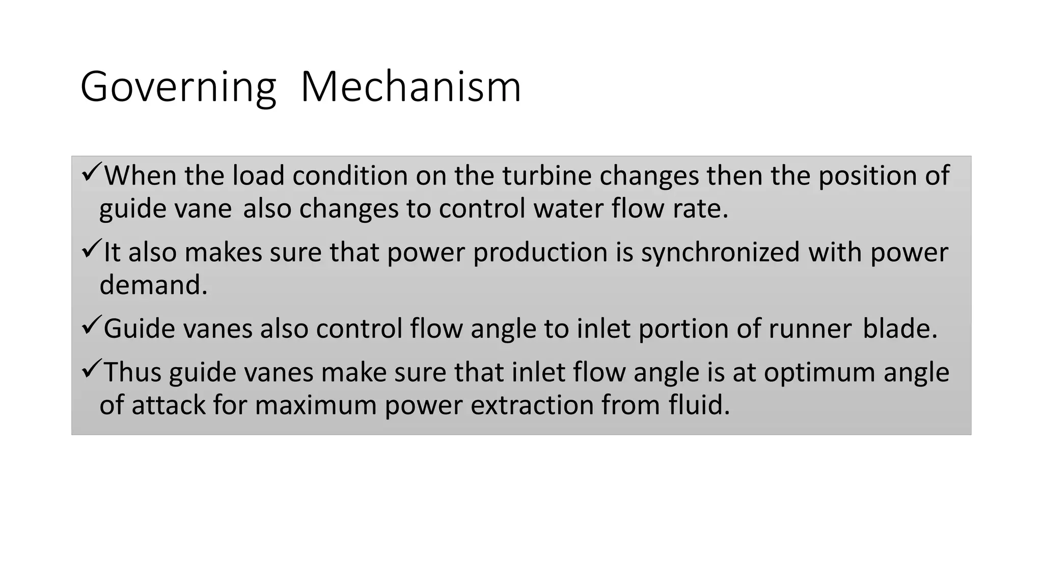 Governing Mechanism
When the load condition on the turbine changes then the position of
guide vane also changes to control water flow rate.
It also makes sure that power production is synchronized with power
demand.
Guide vanes also control flow angle to inlet portion of runner blade.
Thus guide vanes make sure that inlet flow angle is at optimum angle
of attack for maximum power extraction from fluid.
 