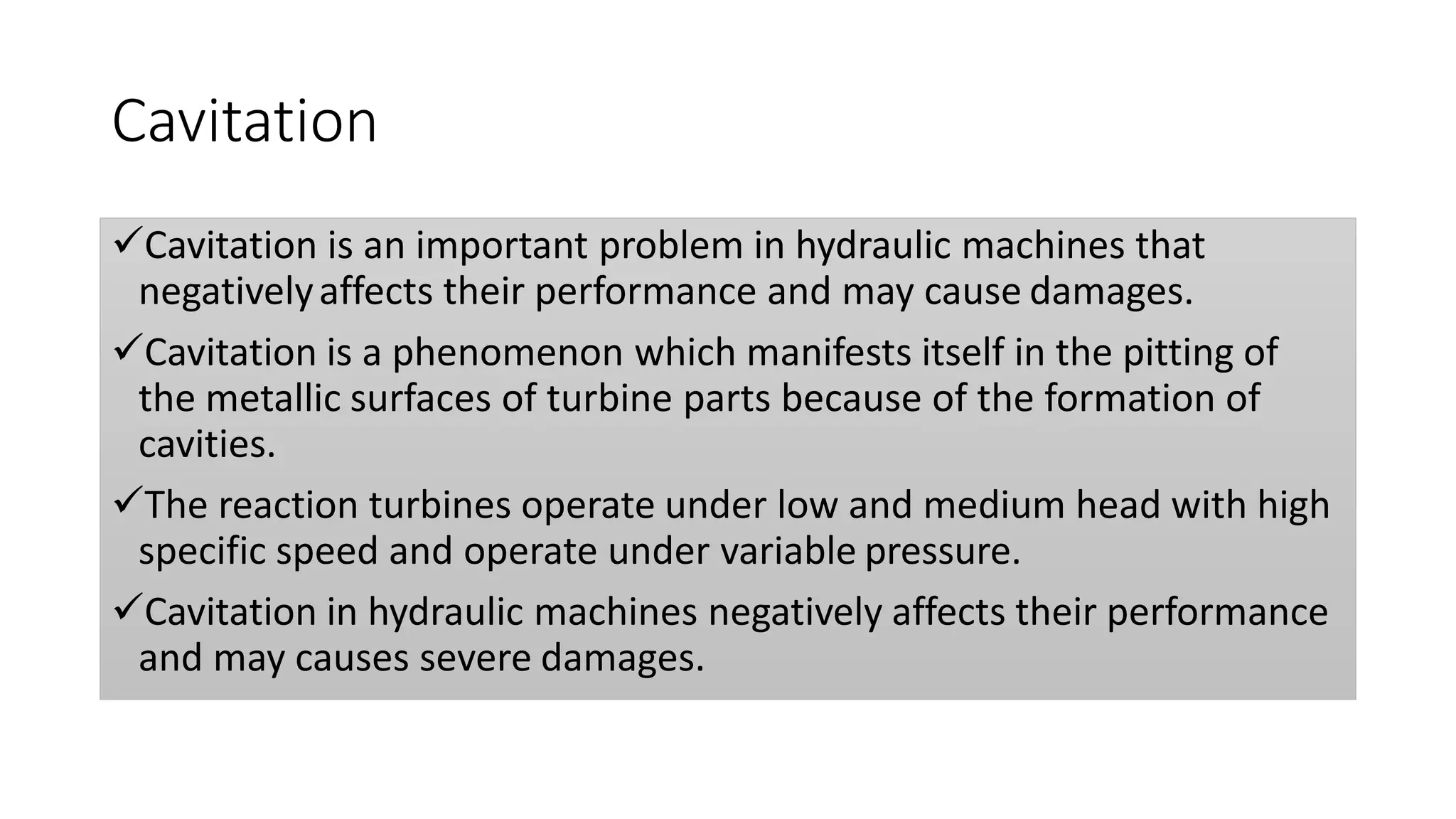 Cavitation
Cavitation is an important problem in hydraulic machines that
negativelyaffects their performance and may cause damages.
Cavitation is a phenomenon which manifests itself in the pitting of
the metallic surfaces of turbine parts because of the formation of
cavities.
The reaction turbines operate under low and medium head with high
specific speed and operate under variable pressure.
Cavitation in hydraulic machines negatively affects their performance
and may causes severe damages.
 