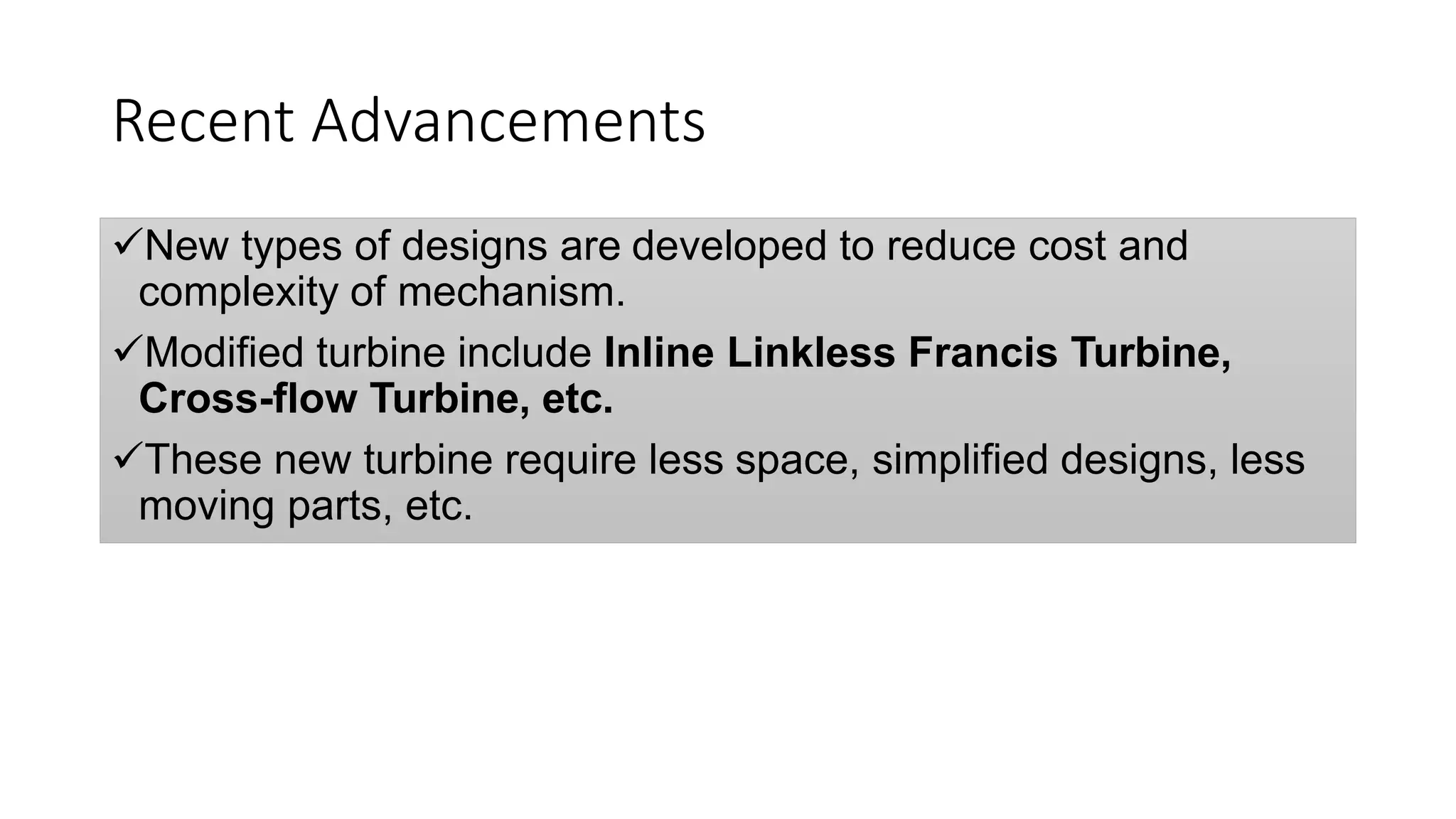 Recent Advancements
New types of designs are developed to reduce cost and
complexity of mechanism.
Modified turbine include Inline Linkless Francis Turbine,
Cross-flow Turbine, etc.
These new turbine require less space, simplified designs, less
moving parts, etc.
 