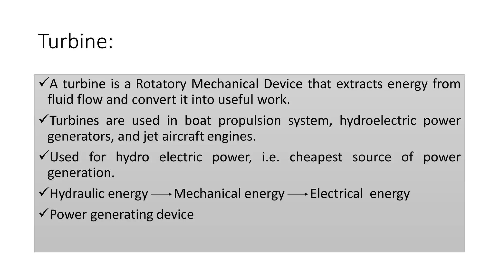Turbine:
A turbine is a Rotatory Mechanical Device that extracts energy from
fluid flow and convert it into useful work.
Turbines are used in boat propulsion system, hydroelectric power
generators, and jet aircraft engines.
Used for hydro electric power, i.e. cheapest source of power
generation.
Hydraulic energy Mechanical energy Electrical energy
Power generating device
 