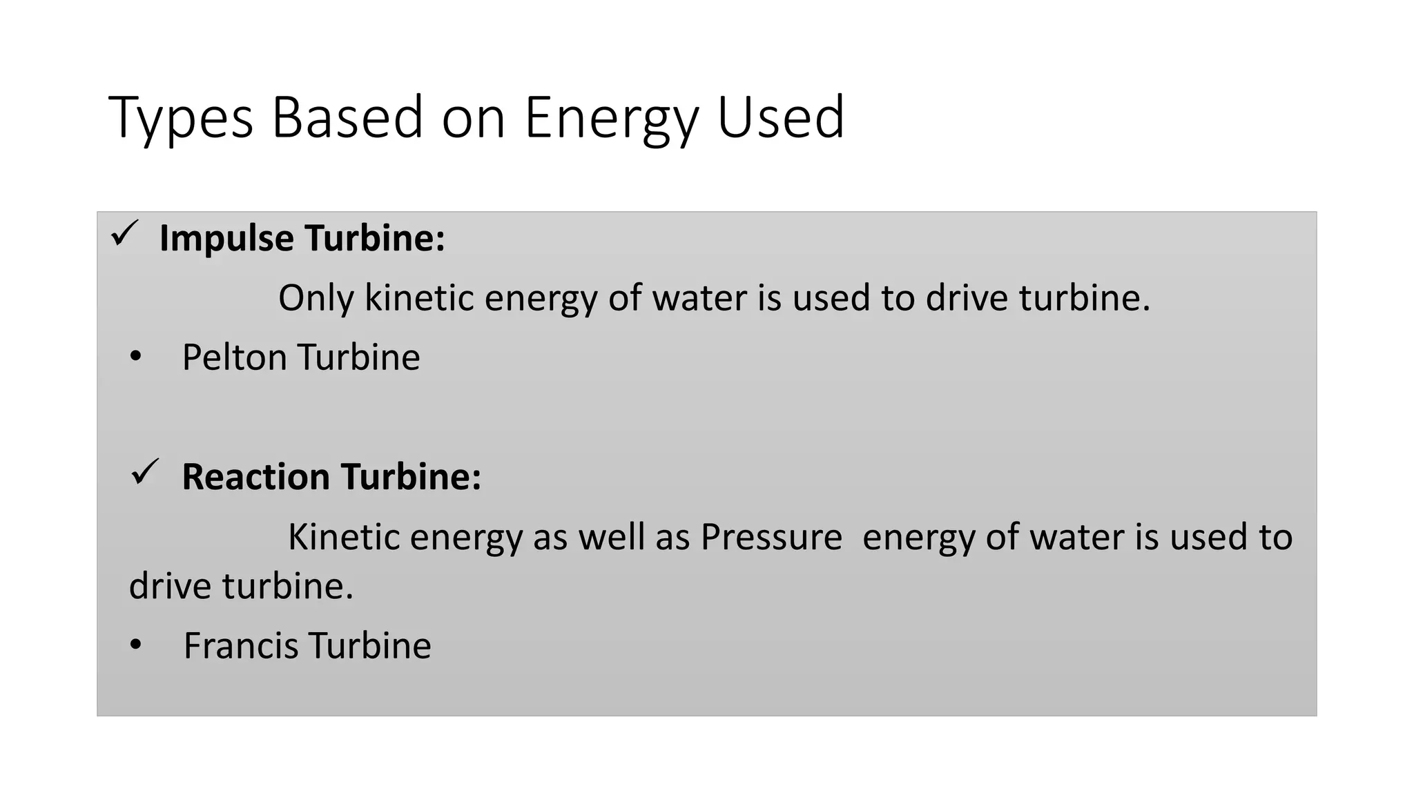 Types Based on Energy Used
 Impulse Turbine:
Only kinetic energy of water is used to drive turbine.
• Pelton Turbine
 Reaction Turbine:
Kinetic energy as well as Pressure energy of water is used to
drive turbine.
• Francis Turbine
 