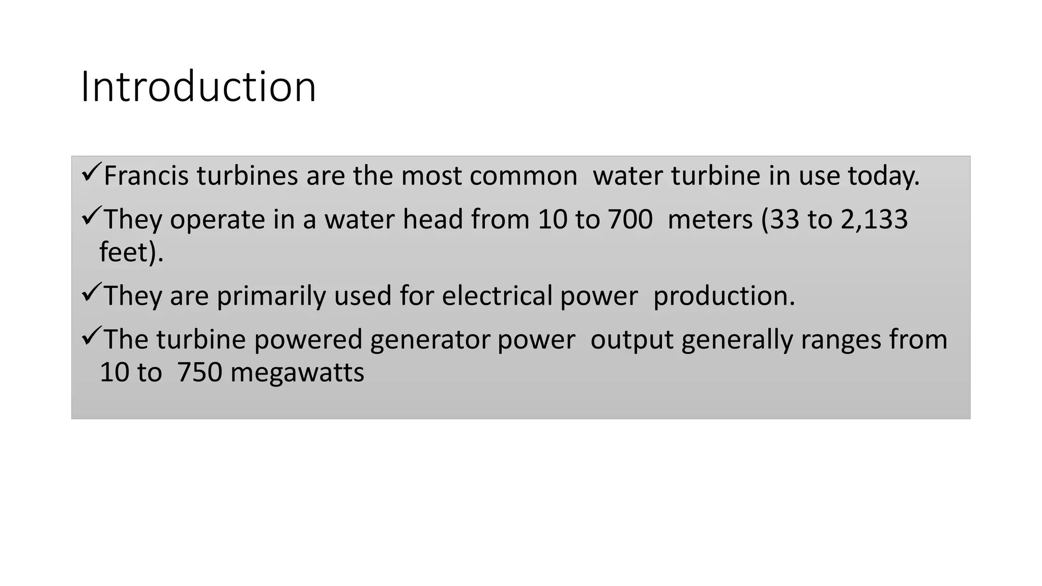Introduction
Francis turbines are the most common water turbine in use today.
They operate in a water head from 10 to 700 meters (33 to 2,133
feet).
They are primarily used for electrical power production.
The turbine powered generator power output generally ranges from
10 to 750 megawatts
 
