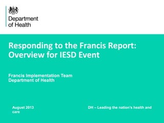 Responding to the Francis Report:
Overview for IESD Event
Francis Implementation Team
Department of Health
August 2013 DH – Leading the nation’s health and
care
 
