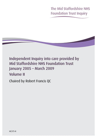 The Mid Staffordshire NHS
�
                           Foundation Trust Inquiry
�




Independent Inquiry into care provided by
Mid Staffordshire NHS Foundation Trust
January 2005 – March 2009
Volume II
Chaired by Robert Francis QC




HC375-II
 