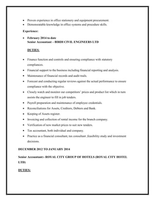  Proven experience in office stationery and equipment procurement.
 Demonsratable knowledge in office systems and procedure skills.
Experience:
 February 2014 to date
Senior Accountant – BIRDI CIVIL ENGINEERS LTD
DUTIES:
 Finance function and controls and ensuring compliance with statutory
compliances.
 Financial support to the business including financial reporting and analysis.
 Maintenance of financial records and audit trails.
 Forecast and conducting regular reviews against the actual performance to ensure
compliance with the objective.
 Closely watch and monitor our competitors’ prices and product list which in turn
assists the engineer to fill in job tenders.
 Payroll preparation and maintenance of employee credentials.
 Reconciliations for Assets, Creditors, Debtors and Bank.
 Keeping of Assets register.
 Invoicing and collection of rental income for the branch company.
 Verification of new market prices to suit new tenders.
 Tax accountant, both individual and company.
 Practice as a financial consultant, tax consultant ,feasibility study and investment
decisions.
DECEMBER 2012 TO JANUARY 2014
Senior Accountant:- ROYAL CITY GROUP OF HOTELS (ROYAL CITY HOTEL
LTD)
DUTIES:
 
