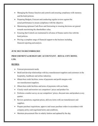 Managing the finance function and controls and ensuring compliance with statutory
and the hotel policies.
 Preparing Budgets, Forecast and conducting regular reviews against the
actual performance to ensure compliance with the objective
 Maintaining optimum Cash flows and forecasting to ensuring decisions are geared
towards maximizing the shareholders value.
 Ensuring that Controls are maintained in all areas of finance and in line with the
hotel policies.
 Proving a complete range of financial support to the business including
financial reporting and analysis.
JUNE 2012 TO DECEMBER 2012
PROCUREMENT & BUDGETARY ACCOUNTANT – ROYAL CITY HOTEL
LTD.
DUTIES:
 Forecast procurement needs.
 Build and develop relationships with key manufacturers/suppliers and customers in the
hospitality, healthcare and airline industries.
 Obtain best credit facilities, terms of payments and profit margins with
our manufacturers/suppliers.
 Obtain best credit facilities and terms of payments with our banks.
 Closely watch and monitor our competitors’ prices and product list.
 Performs a market survey on our competitors’ prices, discount rates and products every
quarter.
 Review quotations; negotiate prices, delivery terms with our manufacturers and
suppliers.
 Prepare purchase requisitions, approve and issues purchase orders in accordance with
company policy and negotiated terms and conditions.
 Maintain procurement files in orderly fashion and updated by the day.
 