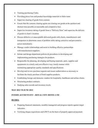  Training purchasing Clerks.
 Providing prices lists and product knowledge materials to Sales team.
 Supervise clearing of goods from customs
 Ensure that the customs clearing agents are clearing our goods at the quickest and
shortest time possible at reasonable and competitive fees.
 Supervise inventory taking of goods Issue a “Delivery Note” and supervise the delivery
of goods to client’s location.
 Discuss defective or unacceptable delivered goods with clients, manufacturers and
transporters to determine cause of problem while taking corrective and preventative
action immediately.
 Manage vendor relationships and assist in building effective partnerships
with manufacturers/suppliers.
 Initiate and design department policies & procedures in developing and
implementing purchasing strategies for products.
 Responsible for planning, developing and buying materials, parts, supplies and
equipments in a timely and cost effective way; timely manner while
maintaining appropriate quality standards and specifications.
 Develop and review purchase requests and ensure authorization as necessary to
facilitate the timely purchase of hotel supplies products.
 Establishing foreign and domestic vendors for hospitality, healthcare and airline clients.
 Structuring product contracts.
 Studying sales records and inventory levels.
MAY 2012 T0 JUNE 2012
INTERN ACCOUNTANT – ROYAL CITY HOTEL LTD
DUTIES:
 Preparing financial statements, monthly managerial and progress reports against target
indicators.
 Verifying cheque requisitions and LPO’S on the basis of properly approved payment
 
