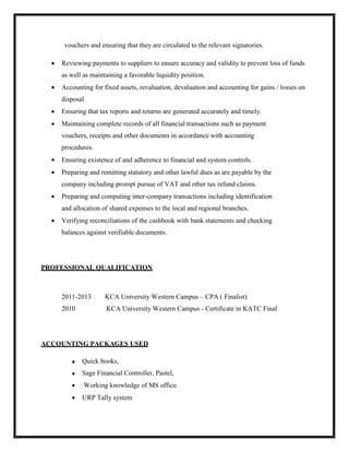 vouchers and ensuring that they are circulated to the relevant signatories.
 Reviewing payments to suppliers to ensure accuracy and validity to prevent loss of funds
as well as maintaining a favorable liquidity position.
 Accounting for fixed assets, revaluation, devaluation and accounting for gains / losses on
disposal
 Ensuring that tax reports and returns are generated accurately and timely.
 Maintaining complete records of all financial transactions such as payment
vouchers, receipts and other documents in accordance with accounting
procedures.
 Ensuring existence of and adherence to financial and system controls.
 Preparing and remitting statutory and other lawful dues as are payable by the
company including prompt pursue of VAT and other tax refund claims.
 Preparing and computing inter-company transactions including identification
and allocation of shared expenses to the local and regional branches.
 Verifying reconciliations of the cashbook with bank statements and checking
balances against verifiable documents.
PROFESSIONAL QUALIFICATION
2011-2013 KCA University Western Campus – CPA ( Finalist)
2010 KCA University Western Campus - Certificate in KATC Final
ACCOUNTING PACKAGES USED
 Quick books,
 Sage Financial Controller, Pastel,
 Working knowledge of MS office.
 URP Tally system
 