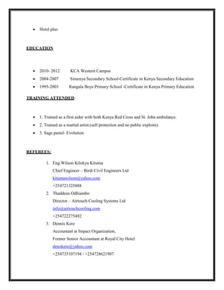  Hotel plus
EDUCATION
 2010- 2012 KCA Western Campus
 2004-2007 Simenya Secondary School-Certificate in Kenya Secondary Education
 1995-2003 Rangala Boys Primary School -Certificate in Kenya Primary Education
TRAINING ATTENDED
 1. Trained as a first aider with both Kenya Red Cross and St. John ambulance.
 2. Trained as a martial artist.(self protection and no public exploits).
 3. Sage pastel- Evolution
REFEREES:
1. Eng.Wilson Kilokya Kituma
Chief Engineer – Birdi Civil Engineers Ltd
kitumawilson@yahoo.com
+254721325888
2. Thaddeus Odhiambo
Director – Airtouch Cooling Systems Ltd
info@airtouchcooling.com
+254722275492
3. Dennis Kere
Accountant at Impact Organization,
Former Senior Accountant at Royal City Hotel
denokere@yahoo.com
+254735107194 / +254728621907
 