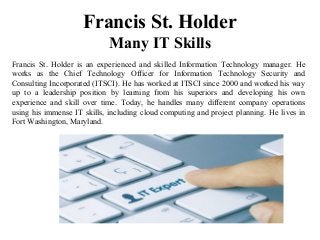 Francis St. Holder
Many IT Skills
Francis St. Holder is an experienced and skilled Information Technology manager. He
works as the Chief Technology Officer for Information Technology Security and
Consulting Incorporated (ITSCI). He has worked at ITSCI since 2000 and worked his way
up to a leadership position by learning from his superiors and developing his own
experience and skill over time. Today, he handles many different company operations
using his immense IT skills, including cloud computing and project planning. He lives in
Fort Washington, Maryland.
 