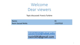Welcome
Dear viewers
Topic discussed: Francis Turbine
Name: ID:
Razin Sazzad Molla 13107010
1
13107010@iubat.edu
razin505@gmail.com
 