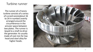 Turbine runner
The runner of a Francis
turbine consists of a series
of curved vanes(about 16
to 24 in number) evenly
arranged around the
circumference in the
annular space between
two plates. The runner is
keyed to a shaft to drive
the generator. Its usually
made of cast iron for low
head and steel alloy for
higher heads.
10
 
