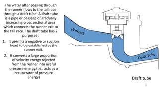 The water after passing through
the runner flows to the tail race
through a draft tube. A draft tube
is a pipe or passage of gradually
increasing cross sectional area
which connects the runner exit to
the tail race. The draft tube has 2
purposes :
1. It permits a negative or suction
head to be established at the
runner exit.
2. It converts a large proportion
of velocity energy rejected
from the runner into useful
pressure energy.(i.e., acts as a
recuperator of pressure
energy) Draft tube
12
 