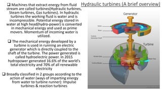 Hydraulic turbines (A brief overview) Machines that extract energy from fluid
stream are called turbines(Hydraulic turbines,
Steam turbines, Gas turbines). In hydraulic
turbines the working fluid is water and is
incompressible. Potential energy stored in
water at high head(hydro-power) is converted
in mechanical energy and used as prime
movers. Momentum of incoming water is
utilized.
 The mechanical energy developed by a
turbine is used in running an electric
generator which is directly coupled to the
shaft of the turbine. The power generated is
called hydroelectric power. In 2015
hydropower generated 16.6% of the world's
total electricity and 70% of all renewable
electricity
 Broadly classified in 2 groups according to the
action of water (ways of imparting energy
from water to turbine runner): Impulse
turbines & reaction turbines 2
 