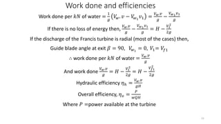 Work done and efficiencies
Work done per 𝑘𝑁 of water =
1
𝑔
𝑉𝑤. 𝑣 − 𝑉𝑤1
𝑣1 =
𝑉 𝑤.𝑣
𝑔
−
𝑉 𝑤1 𝑣1
𝑔
If there is no loss of energy then,
𝑉 𝑤.𝑣
𝑔
−
𝑉 𝑤1 𝑣1
𝑔
= 𝐻 −
𝑉1
2
2𝑔
If the discharge of the Francis turbine is radial (most of the cases) then,
Guide blade angle at exit 𝛽 = 90, 𝑉𝑤1
= 0, 𝑉1= 𝑉𝑓1
∴ work done per 𝑘𝑁 of water =
𝑉 𝑤.𝑣
𝑔
And work done
𝑉 𝑤.𝑣
𝑔
= 𝐻 −
𝑉1
2
2𝑔
= 𝐻 −
𝑉𝑓1
2
2𝑔
Hydraulic efficiency 𝜂ℎ =
𝑉 𝑤.𝑣
𝑔𝐻
Overall efficiency, 𝜂 𝑜 =
𝑃
𝑤𝑄𝐻
Where 𝑃 =power available at the turbine
21
 
