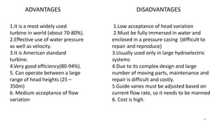 ADVANTAGES
1.It is a most widely used
turbine in world (about 70-80%).
2.Effective use of water pressure
as well as velocity.
3.It is American standard
turbine.
4.Very good efficiency(80-94%).
5. Can operate between a large
range of head heights (25 –
350m)
6. Medium acceptance of flow
variation
DISADVANTAGES
1.Low acceptance of head variation
2.Must be fully immersed in water and
enclosed in a pressure casing (difficult to
repair and reproduce)
3.Usually used only in large hydroelectric
systems
4.Due to its complex design and large
number of moving parts, maintenance and
repair is difficult and costly.
5.Guide vanes must be adjusted based on
current flow rate, so it needs to be manned
6. Cost is high.
24
 