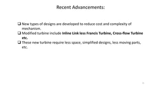 Recent Advancements:
 New types of designs are developed to reduce cost and complexity of
mechanism.
 Modified turbine include Inline Link less Francis Turbine, Cross-flow Turbine
etc.
 These new turbine require less space, simplified designs, less moving parts,
etc.
25
 