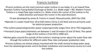 Francis turbine
Francis turbines are the most common water turbine in use today. It is an Inward Flow
Reaction Turbine having Radial Discharge at Outlet. (i.e. Blade angle = 90). Modern Francis
Turbine is a mixed flow type turbine (i.e. Water enters the runner of the turbine in the
radial direction and leaves the runner in the axial direction).
It was developed by James B. Francis in Lowell, Massachusetts, (Mill City USA)
Operate in a water head from 10 to 650 meters (33 to 2,133 feet) and are primarily used
for electrical power production
The turbine powered generator power output generally ranges from 10 to 750 megawatts,
 Penstock (input pipes) diameters are between 1 and 10 meters (3 and 33 feet). The speed
range of the turbine is from 83 to 1000 rpm.
Wicket gates around the outside of the turbine's rotating runner adjust the water flow rate
through the turbine for different water flow rates and power production rates
Francis turbines are almost always mounted with the shaft vertical to keep water away
from the attached generator and to facilitate installation and maintenance access to it and
the turbine.
3
 