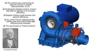  This turbine was invented by Sir
James B. Francis in Lowell,
Massachusetts, U.S.A.
 Studying the Boyden turbine ,Francis
was able to redesign it to increase
efficiency.
 Boyden Turbine could achieve a 65
percent efficiency.
 So, James France redesigned this
turbine and new turbine with 88%
efficiency was invented.
 This was known as ‘Francis turbine’.
Sir James B. Francis
4
 