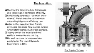 The Boyden Turbine
The Invention
Studying the Boyden turbine Francis was
able to redesign it to increase efficiency.
Constructing turbines as “sideways water
wheels,” Francis was able to achieve an
astounding 88 percent efficiency rate.
After further experimenting, Francis
developed the mixed flow reaction turbine
which later became an American standard.
Twenty-two of the “Francis turbines”
reside in Hoover Dam to this day.
His work on these turbines was later
published as The Lowell Hydraulic
Experiments in 1855.
5
 