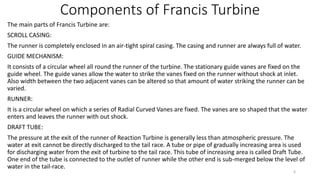 Components of Francis Turbine
The main parts of Francis Turbine are:
SCROLL CASING:
The runner is completely enclosed in an air-tight spiral casing. The casing and runner are always full of water.
GUIDE MECHANISM:
It consists of a circular wheel all round the runner of the turbine. The stationary guide vanes are fixed on the
guide wheel. The guide vanes allow the water to strike the vanes fixed on the runner without shock at inlet.
Also width between the two adjacent vanes can be altered so that amount of water striking the runner can be
varied.
RUNNER:
It is a circular wheel on which a series of Radial Curved Vanes are fixed. The vanes are so shaped that the water
enters and leaves the runner with out shock.
DRAFT TUBE:
The pressure at the exit of the runner of Reaction Turbine is generally less than atmospheric pressure. The
water at exit cannot be directly discharged to the tail race. A tube or pipe of gradually increasing area is used
for discharging water from the exit of turbine to the tail race. This tube of increasing area is called Draft Tube.
One end of the tube is connected to the outlet of runner while the other end is sub-merged below the level of
water in the tail-race.
6
 