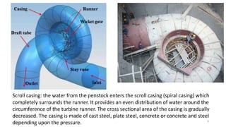 Scroll casing: the water from the penstock enters the scroll casing (spiral casing) which
completely surrounds the runner. It provides an even distribution of water around the
circumference of the turbine runner. The cross sectional area of the casing is gradually
decreased. The casing is made of cast steel, plate steel, concrete or concrete and steel
depending upon the pressure. 8
 