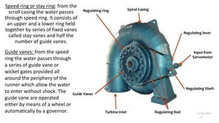 Speed ring or stay ring: from the
scroll casing the water passes
through speed ring. It consists of
an upper and a lower ring held
together by series of fixed vanes
called stay vanes and half the
number of guide vanes.
Guide vanes: from the speed
ring the water passes through
a series of guide vane or
wicket gates provided all
around the periphery of the
runner which allow the water
to enter without shock. The
guide vane are operated
either by means of a wheel or
automatically by a governor.
9
 