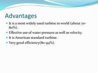 Advantages
 It is a most widely used turbine in world (about 70-
80%).
 Effective use of water pressure as well as velocity.
 It is American standard turbine.
 Very good efficiency(80-94%).
 