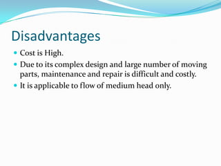 Disadvantages
 Cost is High.
 Due to its complex design and large number of moving
parts, maintenance and repair is difficult and costly.
 It is applicable to flow of medium head only.
 