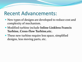 Recent Advancements:
 New types of designs are developed to reduce cost and
complexity of mechanism.
 Modified turbine include Inline Linkless Francis
Turbine, Cross-flow Turbine,etc.
 These new turbine require less space, simplified
designs, less moving parts, etc.
 