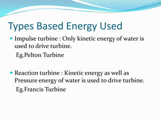 Types Based Energy Used
 Impulse turbine : Only kinetic energy of water is
used to drive turbine.
Eg.Pelton Turbine
 Reaction turbine : Kinetic energy as well as
Pressure energy of water is used to drive turbine.
Eg.Francis Turbine
 