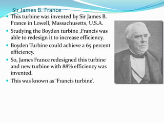 Sir James B. France
 This turbine was invented by Sir James B.
France in Lowell, Massachusetts, U.S.A.
 Studying the Boyden turbine ,Francis was
able to redesign it to increase efficiency.
 Boyden Turbine could achieve a 65 percent
efficiency.
 So, James France redesigned this turbine
and new turbine with 88% efficiency was
invented.
 This was known as ‘Francis turbine’.
 