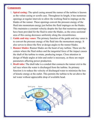 Components
1. Spiral casing: The spiral casing around the runner of the turbine is known
as the volute casing or scrolls case. Throughout its length, it has numerous
openings at regular intervals to allow the working fluid to impinge on the
blades of the runner. These openings convert the pressure energy of the
fluid into momentum energy just before the fluid impinges on the blades.
This maintains a constant velocity despite the fact that numerous openings
have been provided for the fluid to enter the blades, as the cross-sectional
area of this casing decreases uniformly along the circumference.
2. Guide and stay vanes: The primary function of the guide and stay vanes is
to convert the pressure energy of the fluid into the momentum energy. It
also serves to direct the flow at design angles to the runner blades.
3. Runner blades: Runner blades are the heart of any turbine. These are the
centers where the fluid strikes and the tangential force of the impact causes
the shaft of the turbine to rotate, producing torque. Close attention in
design of blade angles at inlet and outlet is necessary, as these are major
parameters affecting power production.
4. Draft tube: The draft tube is a conduit that connects the runner exit to the
tail race where the water is discharged from the turbine. Its primary
function is to reduce the velocity of discharged water to minimize the loss
of kinetic energy at the outlet. This permits the turbine to be set above the
tail water without appreciable drop of available head.
 