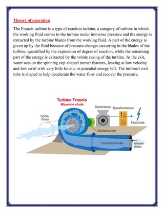 Theory of operation
The Francis turbine is a type of reaction turbine, a category of turbine in which
the working fluid comes to the turbine under immense pressure and the energy is
extracted by the turbine blades from the working fluid. A part of the energy is
given up by the fluid because of pressure changes occurring in the blades of the
turbine, quantified by the expression of degree of reaction, while the remaining
part of the energy is extracted by the volute casing of the turbine. At the exit,
water acts on the spinning cup-shaped runner features, leaving at low velocity
and low swirl with very little kinetic or potential energy left. The turbine's exit
tube is shaped to help decelerate the water flow and recover the pressure.
 