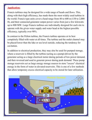 Application:
Francis turbines may be designed for a wide range of heads and flows. This,
along with their high efficiency, has made them the most widely used turbine in
the world. Francis type units cover a head range from 40 to 600 m (130 to 2,000
ft), and their connected generator output power varies from just a few kilowatts
up to 800 MW. Large Francis turbines are individually designed for each site to
operate with the given water supply and water head at the highest possible
efficiency, typically over 90%.
In contrast to the Pelton turbine, the Francis turbine operates at its best
completely filled with water at all times. The turbine and the outlet channel may
be placed lower than the lake or sea level outside, reducing the tendency for
cavitation.
In addition to electrical production, they may also be used for pumped storage,
where a reservoir is filled by the turbine (acting as a pump) driven by the
generator acting as a large electrical motor during periods of low power demand,
and then reversed and used to generate power during peak demand. These pump
storage reservoirs act as large energy storage sources to store "excess" electrical
energy in the form of water in elevated reservoirs. This is one of a few methods
that allow temporary excess electrical capacity to be stored for later utilization.
 
