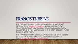 FRANCIS TURBINE
THE FRANCIS TURBINE IS A REACTION TURBINE AND IT WAS
DEVELOPED BY JAMES B FRANCIS. IT IS AN INWARD FLOW
REACTION TURBINE THAT COMBINES RADIAL AND AXIAL FLOW
CONCEPTS. THE FRANCIS TURBINE IS THE MOST COMMON WATER
TURBINE USED TODAY.
THE FRANCIS TURBINE OPERATES A HEAD RANGE OF 10 METERS
TO SEVERAL HUNDRED METERS AND IS PRIMARILY USED
FOR ELECTRICAL POWER PRODUCTION.
 